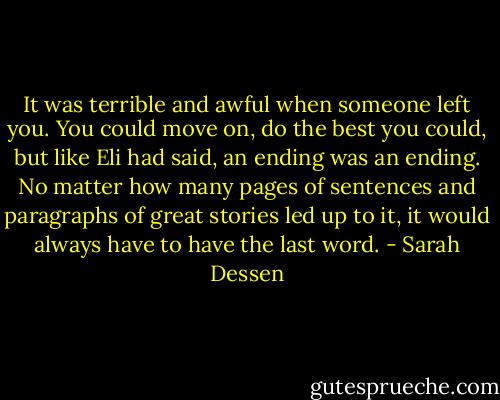 It was terrible and awful when someone left you. You could move on, do the best you could, but like Eli had said, an ending was an ending. No matter how many pages of sentences and paragraphs of great stories led up to it, it would always have to have the last word. - Sarah Dessen