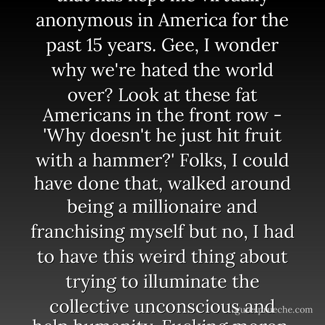 This is the material, by the way, that has kept me virtually anonymous in America for the past 15 years. Gee, I wonder why we're hated the world over? Look at these fat Americans in the front row - 'Why doesn't he just hit fruit with a hammer?' Folks, I could have done that, walked around being a millionaire and franchising myself but no, I had to have this weird thing about trying to illuminate the collective unconscious and help humanity. Fucking moron. - Bill Hicks