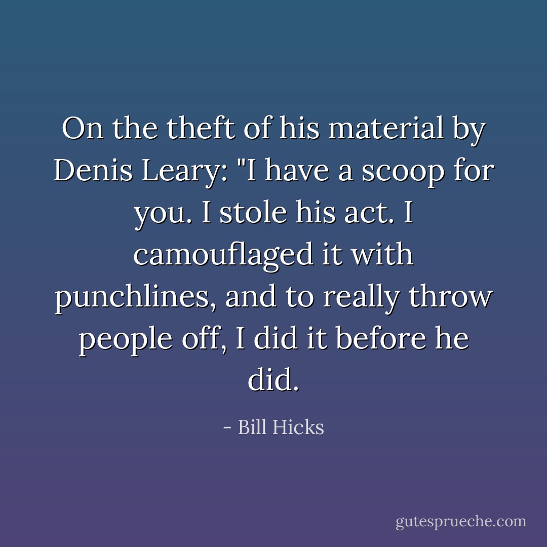 On the theft of his material by Denis Leary: "I have a scoop for you. I stole his act. I camouflaged it with punchlines, and to really throw people off, I did it before he did. - Bill Hicks