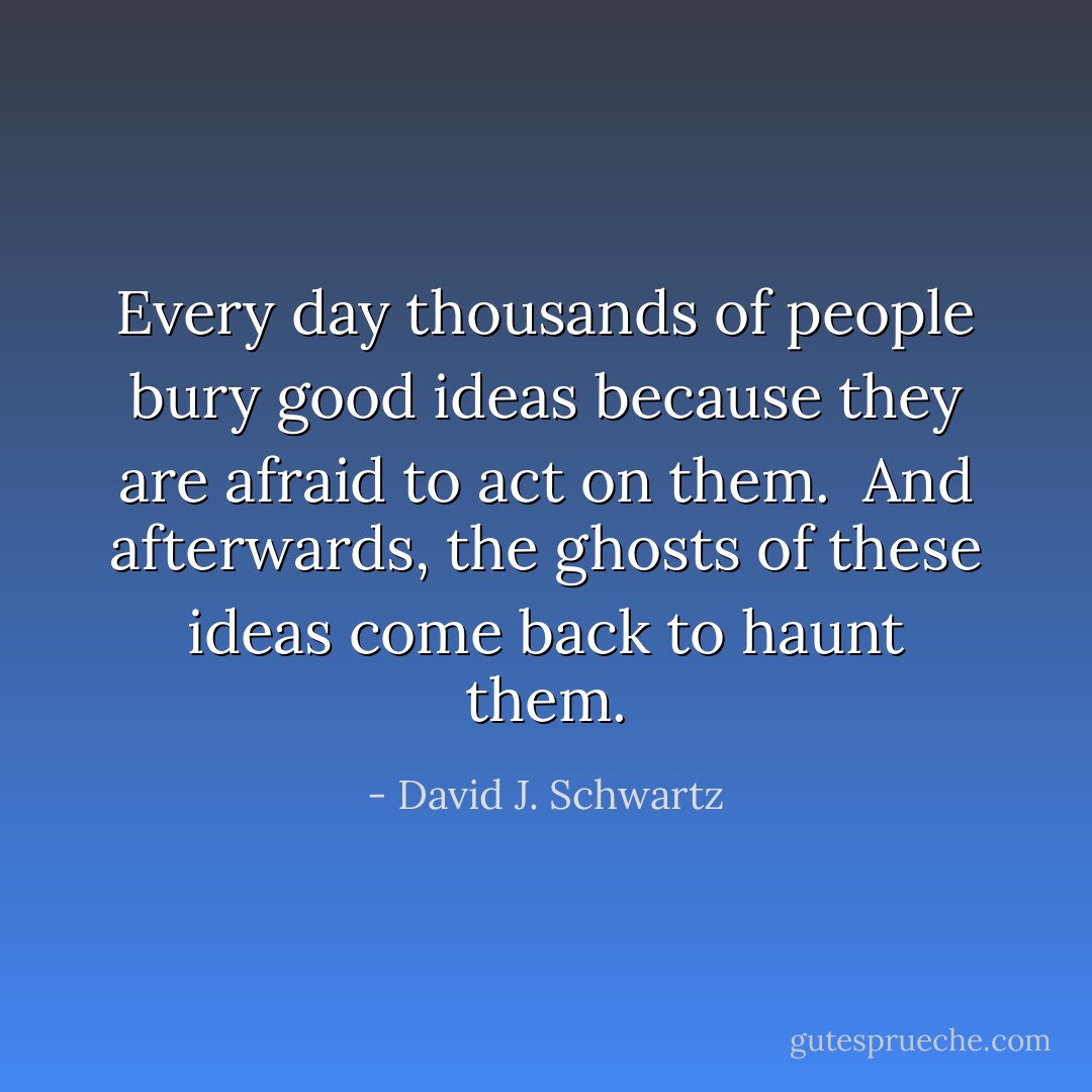 Every day thousands of people bury good ideas because they are afraid to act on them.<br /><br />And afterwards, the ghosts of these ideas come back to haunt them. - David J. Schwartz