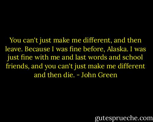 You can't just make me different, and then leave. Because I was fine before, Alaska. I was just fine with me and last words and school friends, and you can't just make me different and then die. - John Green