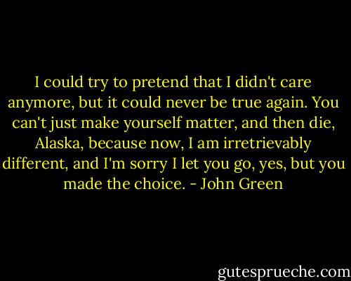 I could try to pretend that I didn't care anymore, but it could never be true again. You can't just make yourself matter, and then die, Alaska, because now, I am irretrievably different, and I'm sorry I let you go, yes, but you made the choice. - John Green