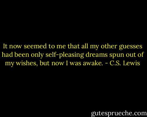 It now seemed to me that all my other guesses had been only self-pleasing dreams spun out of my wishes, but now I was awake. - C.S. Lewis