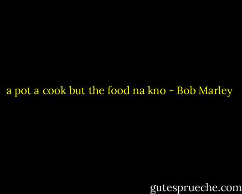 a pot a cook but the food na kno - Bob Marley
