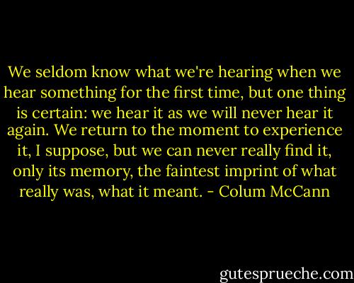 We seldom know what we're hearing when we hear something for the first time, but one thing is certain: we hear it as we will never hear it again. We return to the moment to experience it, I suppose, but we can never really find it, only its memory, the faintest imprint of what really was, what it meant. - Colum McCann