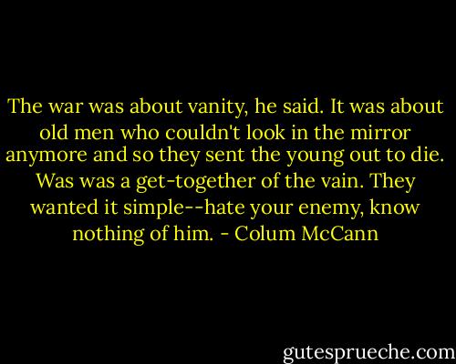The war was about vanity, he said. It was about old men who couldn't look in the mirror anymore and so they sent the young out to die. Was was a get-together of the vain. They wanted it simple--hate your enemy, know nothing of him. - Colum McCann