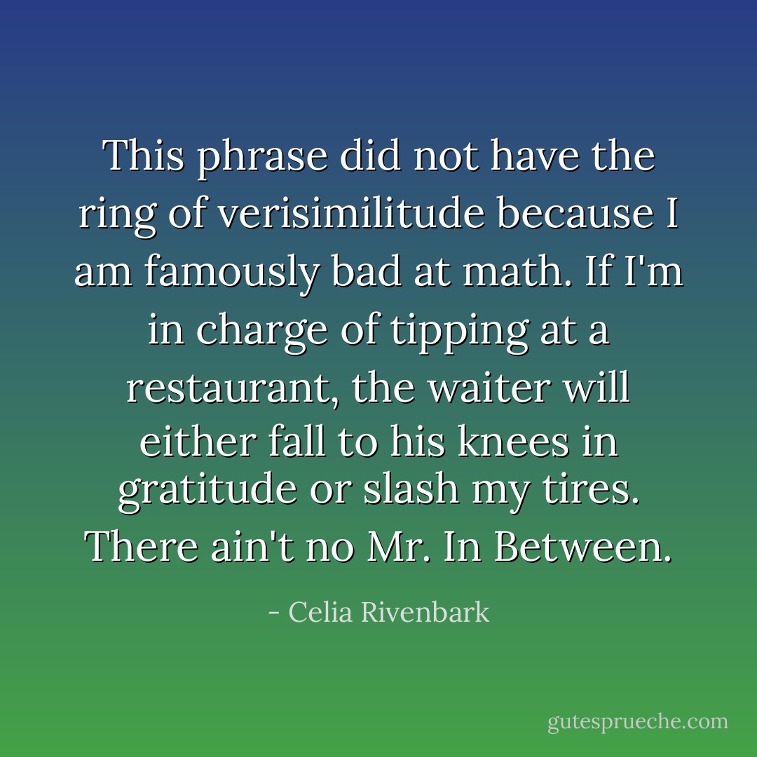 This phrase did not have the ring of verisimilitude because I am famously bad at math. If I'm in charge of tipping at a restaurant, the waiter will either fall to his knees in gratitude or slash my tires. There ain't no Mr. In Between. - Celia Rivenbark