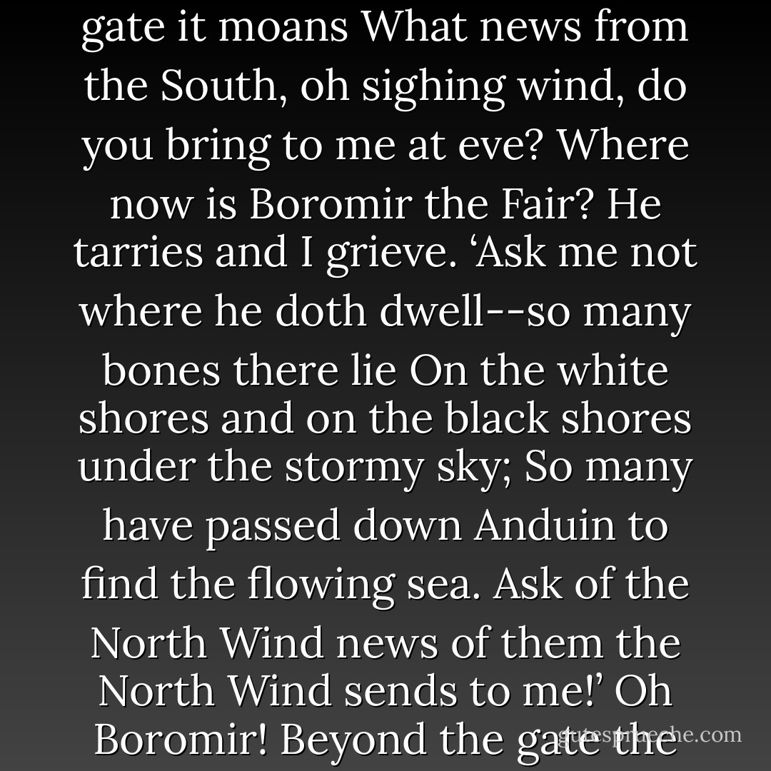 Through Rohan over fen and field where the long grass grows<br />The West Wind goes walking, and about the walls it goes.<br />What news from the West, oh wandering wind, do you bring to me tonight?<br />Have you seen Boromir the Tall by moon or by starlight?<br />‘I saw him ride over seven streams, over waters wide and grey;<br />I saw him walk in empty lands, until he passed away<br />Into the shadows of the North. I saw him then no more.<br />The North Wind may have heard the horn of the son of Denethor.’<br />Oh, Boromir! From the high walls westward I looked afar.<br />But you came not from the empty lands where no men are.<br />	<br />From the mouth of the sea the South Wind flies,<br />From the sand hills and the stones;<br />The wailing of the gulls it bears, and at the gate it moans<br />What news from the South, oh sighing wind, do you bring to me at eve?<br />Where now is Boromir the Fair? He tarries and I grieve.<br />‘Ask me not where he doth dwell--so many bones there lie<br />On the white shores and on the black shores under the stormy sky;<br />So many have passed down Anduin to find the flowing sea.<br />Ask of the North Wind news of them the North Wind sends to me!’<br />Oh Boromir! Beyond the gate the Seaward road runs South,<br />But you came not with the wailing gulls from the grey seas mouth.<br />	<br />From the Gate of Kings the North Wind rides,<br />And past the roaring falls<br />And loud and cold about the Tower its loud horn calls.<br />What news from the North, oh mighty wind, do you bring to me today?<br />What news of Boromir the Bold? For he is long away.<br />‘Beneath Amon Hen I heard his cry. There many foes he fought<br />His cloven shield, his broken sword, they to the water brought.<br />His head so proud, his face so fair, his limbs they laid to rest;<br />And Rauros, Golden Rauros Falls, bore him upon its breast.’<br />Oh Boromir! The Tower of Guard shall ever northward gaze<br />To Rauros, Golden Rauros Falls until the end of days. - J.R.R. Tolkien