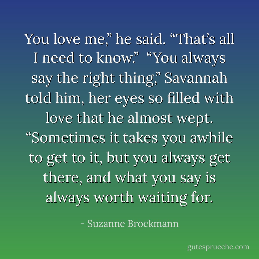 You love me,” he said. “That’s all I need to know.” <br />“You always say the right thing,” Savannah told him, her eyes so filled with love that he almost wept. “Sometimes it takes you awhile to get to it, but you always get there, and what you say is always worth waiting for. - Suzanne Brockmann
