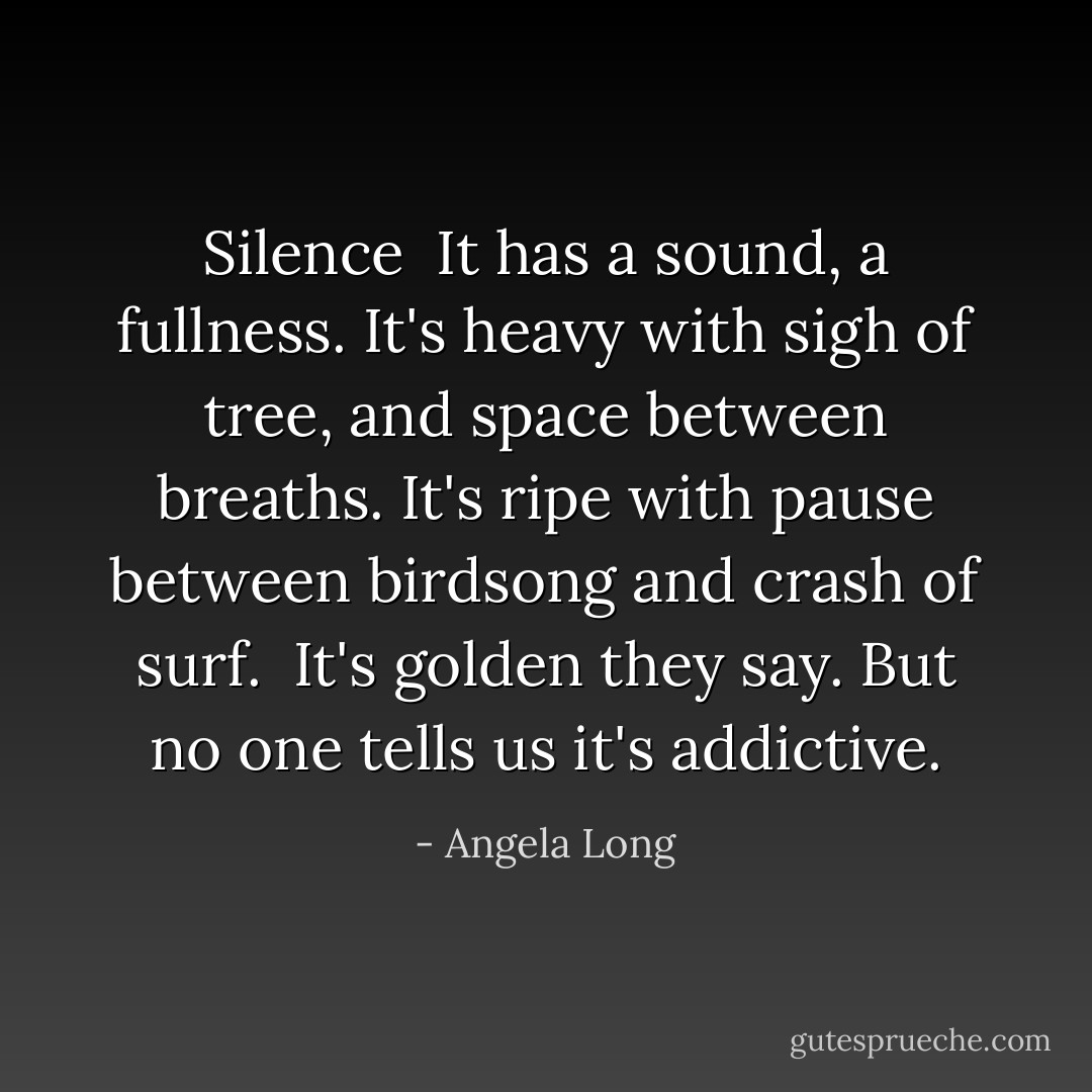 Silence<br /><br />It has a sound, a fullness.<br />It's heavy with sigh of tree,<br />and space between breaths.<br />It's ripe with pause between birdsong<br />and crash of surf. <br />It's golden they say.<br />But no one tells us it's addictive. - Angela Long