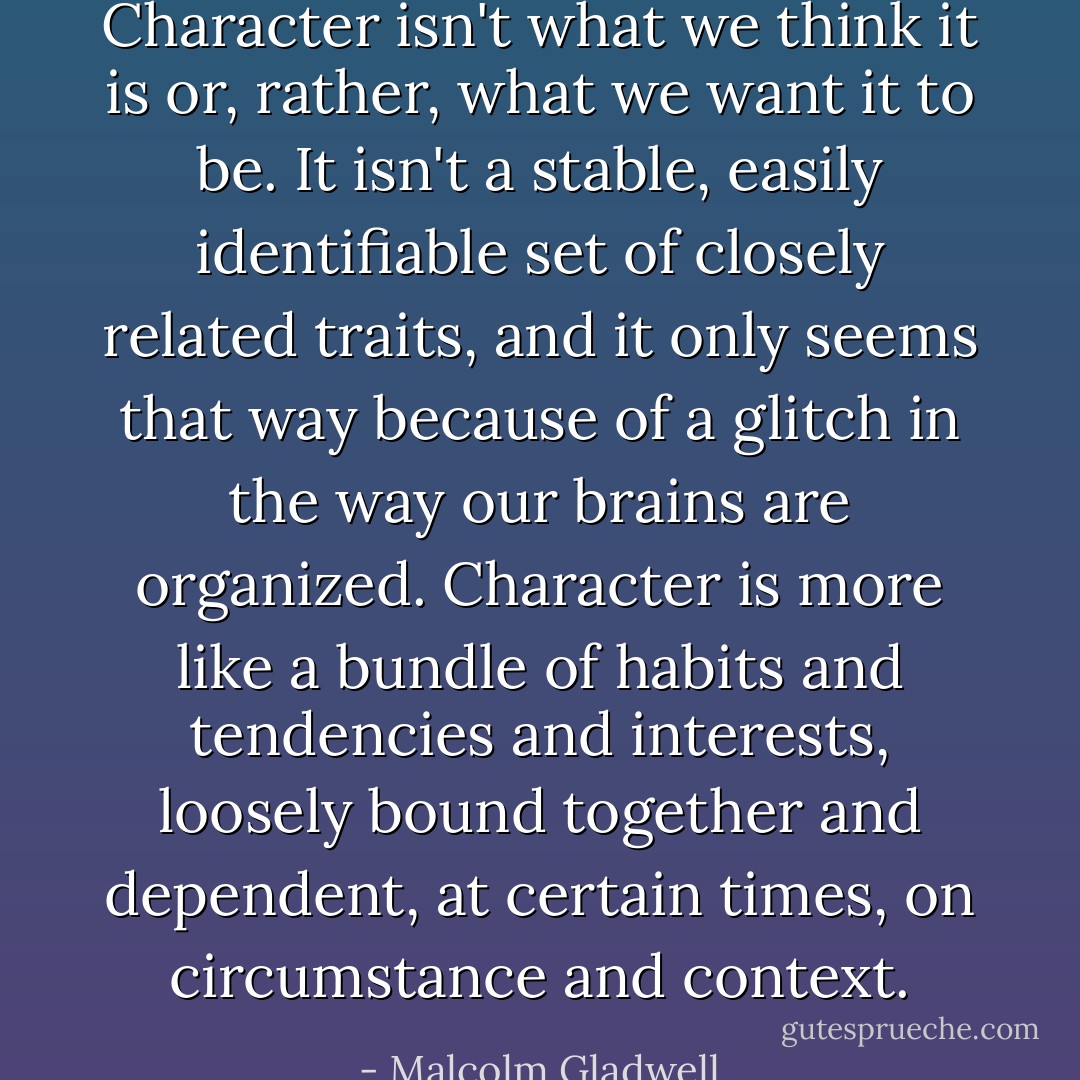 Character isn't what we think it is or, rather, what we want it to be. It isn't a stable, easily identifiable set of closely related traits, and it only seems that way because of a glitch in the way our brains are organized. Character is more like a bundle of habits and tendencies and interests, loosely bound together and dependent, at certain times, on circumstance and context. - Malcolm Gladwell