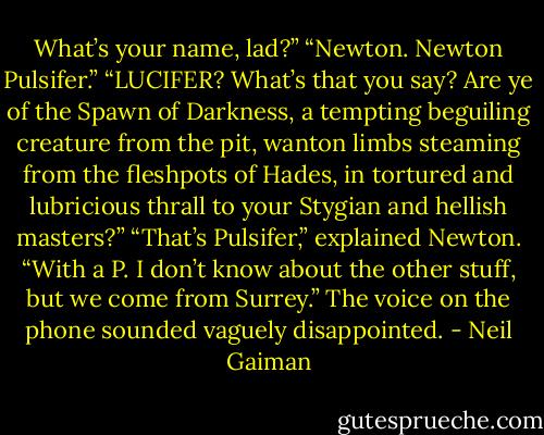 What’s your name, lad?”<br />“Newton. Newton Pulsifer.”<br />“LUCIFER? What’s that you say? Are ye of the Spawn of Darkness, a tempting beguiling creature from the pit, wanton limbs steaming from the fleshpots of Hades, in tortured and lubricious thrall to your Stygian and hellish masters?”<br />“That’s Pulsifer,” explained Newton. “With a P. I don’t know about the other stuff, but we come from Surrey.”<br />The voice on the phone sounded vaguely disappointed. - Neil Gaiman