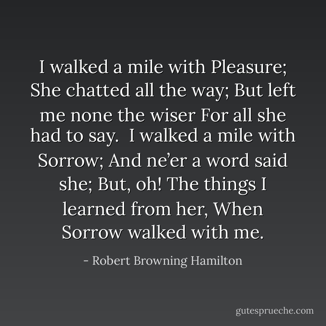 I walked a mile with Pleasure;<br />She chatted all the way;<br />But left me none the wiser<br />For all she had to say.<br /><br />I walked a mile with Sorrow;<br />And ne’er a word said she;<br />But, oh! The things I learned from her,<br />When Sorrow walked with me. - Robert Browning Hamilton