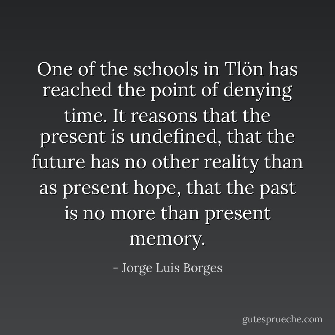 One of the schools in Tlön has reached the point of denying time. It reasons that the present is undefined, that the future has no other reality than as present hope, that the past is no more than present memory. - Jorge Luis Borges