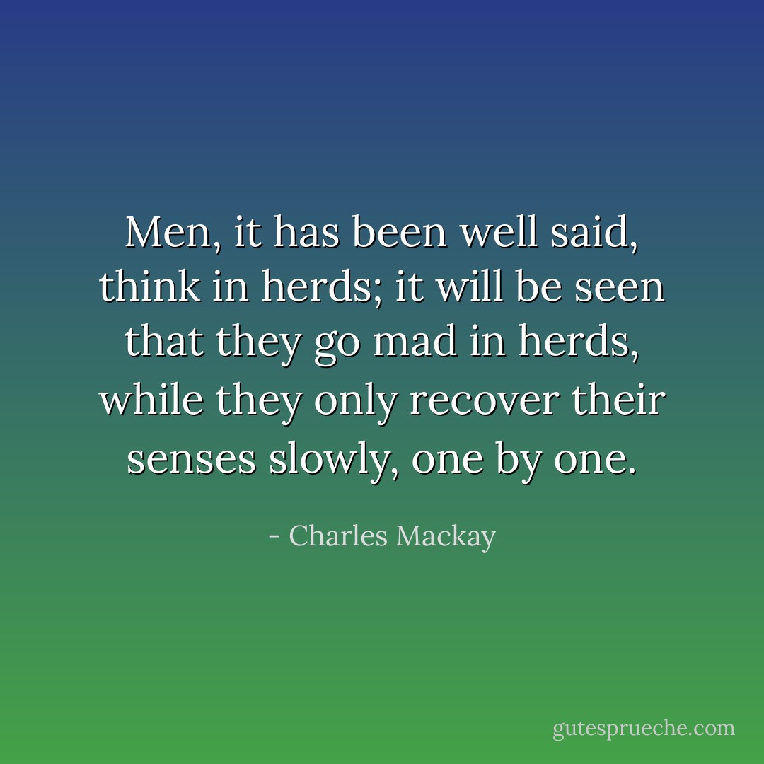 Men, it has been well said, think in herds; it will be seen that they go mad in herds, while they only recover their senses slowly, one by one. - Charles Mackay