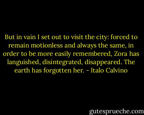 But in vain I set out to visit the city: forced to remain motionless and always the same, in order to be more easily remembered, Zora has languished, disintegrated, disappeared. The earth has forgotten her. - Italo Calvino