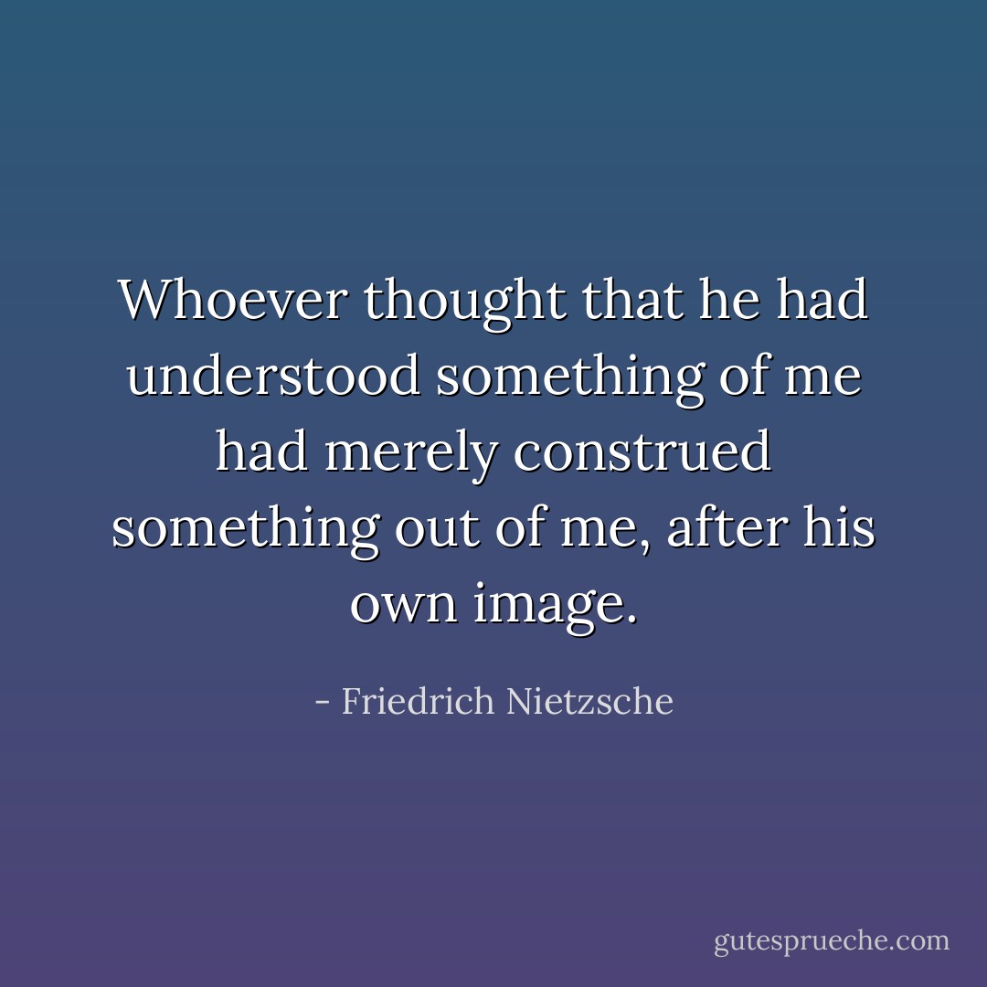 Whoever thought that he had understood something of me had merely construed something out of me, after his own image. - Friedrich Nietzsche
