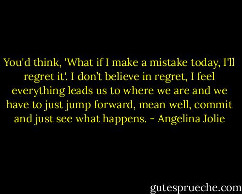 You'd think, 'What if I make a mistake today, I'll regret it'. I don’t believe in regret, I feel everything leads us to where we are and we have to just jump forward, mean well, commit and just see what happens. - Angelina Jolie