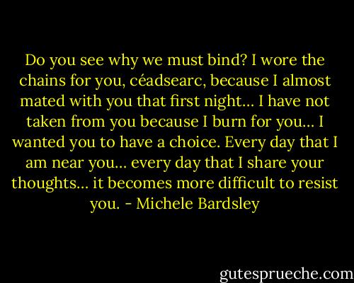 Do you see why we must bind? I wore the chains for you, céadsearc, because I almost mated with you that first night… I have not taken from you because I burn for you… I wanted you to have a choice. Every day that I am near you… every day that I share your thoughts… it becomes more difficult to resist you. - Michele Bardsley