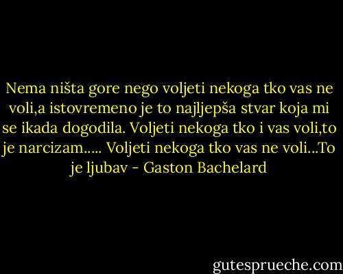 Nema ništa gore nego voljeti nekoga tko vas ne voli,a istovremeno je to najljepša stvar koja mi se ikada dogodila. Voljeti nekoga tko i vas voli,to je narcizam..... Voljeti nekoga tko vas ne voli...To je ljubav - Gaston Bachelard