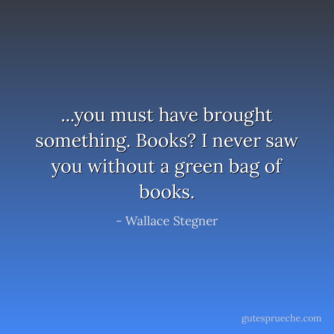 ...you must have brought something. Books? I never saw you without a green bag of books. - Wallace Stegner