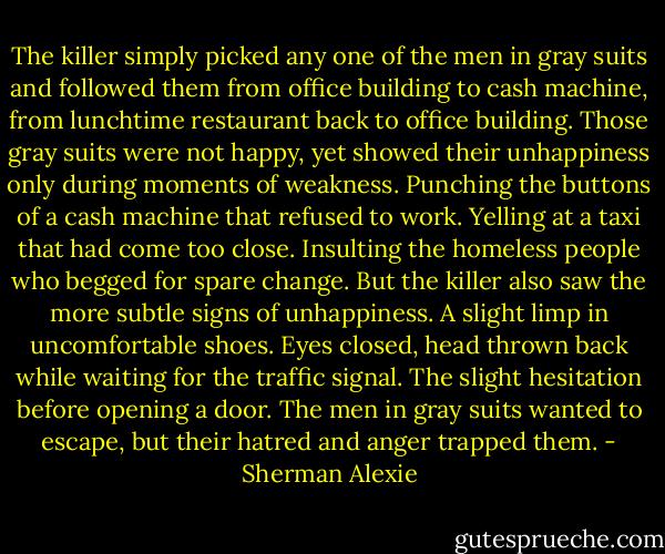 The killer simply picked any one of the men in gray suits and followed them from office building to cash machine, from lunchtime restaurant back to office building. Those gray suits were not happy, yet showed their unhappiness only during moments of weakness. Punching the buttons of a cash machine that refused to work. Yelling at a taxi that had come too close. Insulting the homeless people who begged for spare change. But the killer also saw the more subtle signs of unhappiness. A slight limp in uncomfortable shoes. Eyes closed, head thrown back while waiting for the traffic signal. The slight hesitation before opening a door. The men in gray suits wanted to escape, but their hatred and anger trapped them. - Sherman Alexie