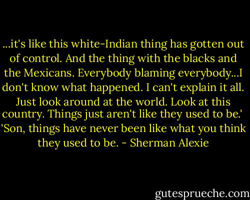 ...it's like this white-Indian thing has gotten out of control. And the thing with the blacks and the Mexicans. Everybody blaming everybody...I don't know what happened. I can't explain it all. Just look around at the world. Look at this country. Things just aren't like they used to be.'<br /><br />'Son, things have never been like what you think they used to be. - Sherman Alexie