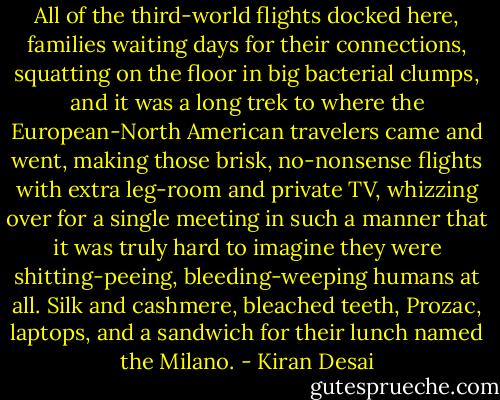 All of the third-world flights docked here, families waiting days for their connections, squatting on the floor in big bacterial clumps, and it was a long trek to where the European-North American travelers came and went, making those brisk, no-nonsense flights with extra leg-room and private TV, whizzing over for a single meeting in such a manner that it was truly hard to imagine they were shitting-peeing, bleeding-weeping humans at all. Silk and cashmere, bleached teeth, Prozac, laptops, and a sandwich for their lunch named the Milano. - Kiran Desai