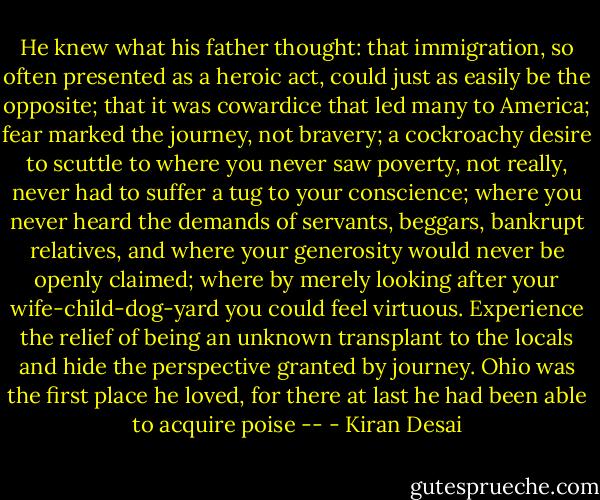 He knew what his father thought: that immigration, so often presented as a heroic act, could just as easily be the opposite; that it was cowardice that led many to America; fear marked the journey, not bravery; a cockroachy desire to scuttle to where you never saw poverty, not really, never had to suffer a tug to your conscience; where you never heard the demands of servants, beggars, bankrupt relatives, and where your generosity would never be openly claimed; where by merely looking after your wife-child-dog-yard you could feel virtuous. Experience the relief of being an unknown transplant to the locals and hide the perspective granted by journey. Ohio was the first place he loved, for there at last he had been able to acquire poise -- - Kiran Desai
