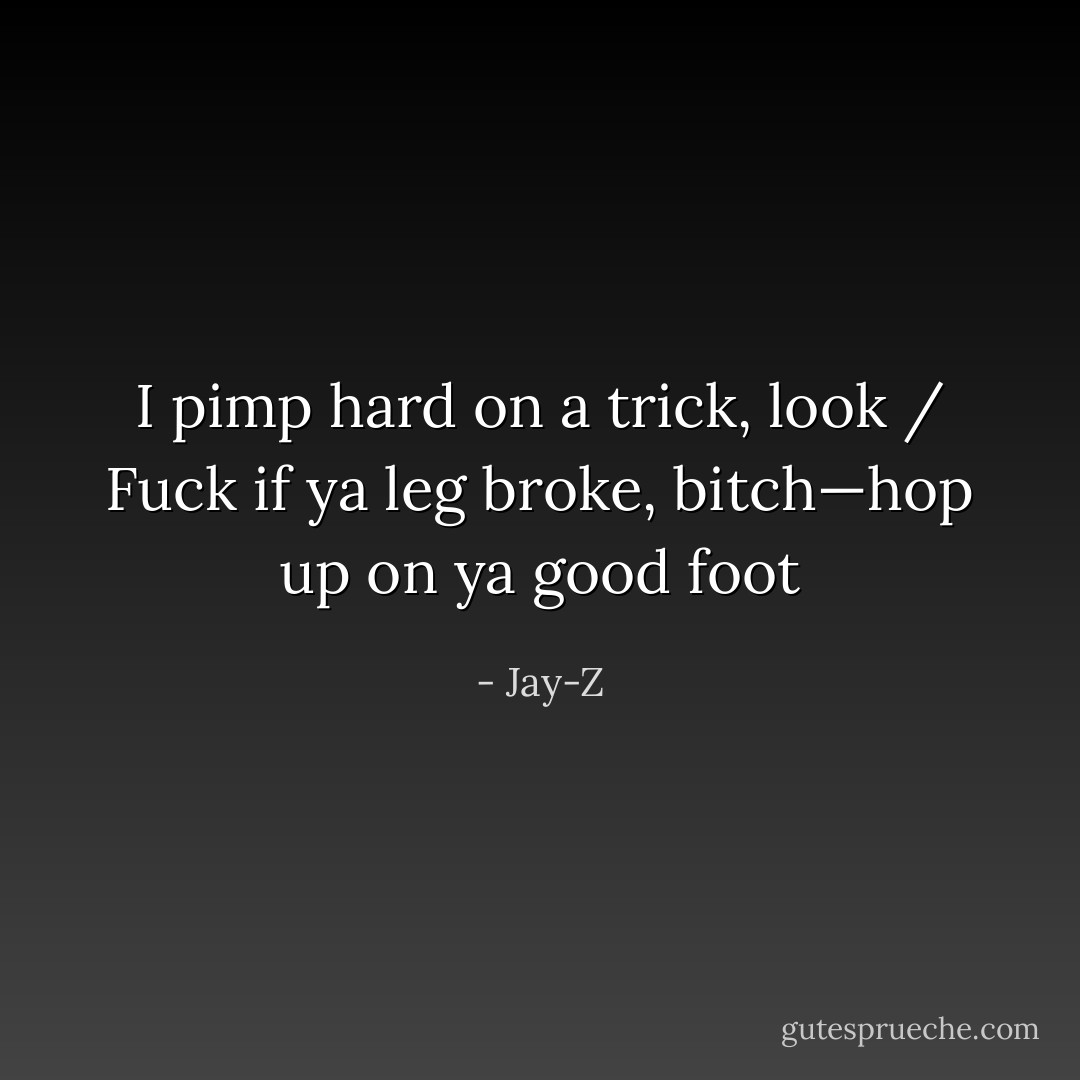 I pimp hard on a trick, look / Fuck if ya leg broke, bitch—hop up on ya good foot - Jay-Z