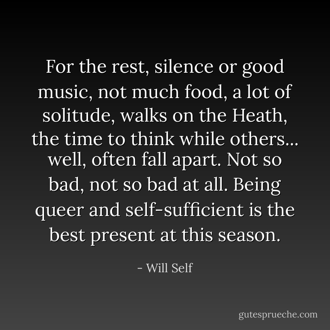 For the rest, silence or good music, not much food, a lot of solitude, walks on the Heath, the time to think while others... well, often fall apart. Not so bad, not so bad at all. Being queer and self-sufficient is the best present at this season. - Will Self