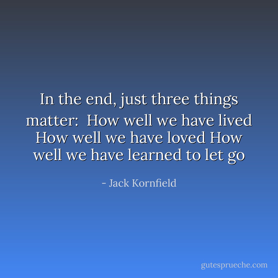 In the end, just three things matter:<br /><br />How well we have lived<br />How well we have loved<br />How well we have learned to let go - Jack Kornfield