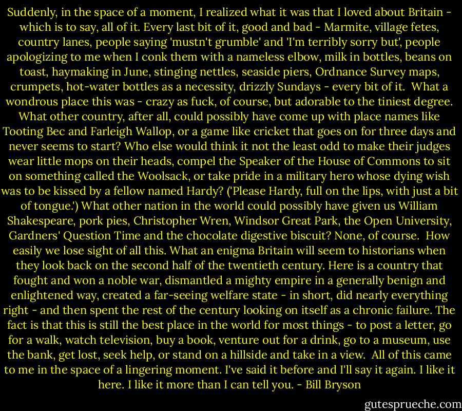 Suddenly, in the space of a moment, I realized what it was that I loved about Britain - which is to say, all of it. Every last bit of it, good and bad - Marmite, village fetes, country lanes, people saying 'mustn't grumble' and 'I'm terribly sorry but', people apologizing to me when I conk them with a nameless elbow, milk in bottles, beans on toast, haymaking in June, stinging nettles, seaside piers, Ordnance Survey maps, crumpets, hot-water bottles as a necessity, drizzly Sundays - every bit of it.<br /><br />What a wondrous place this was - crazy as fuck, of course, but adorable to the tiniest degree. What other country, after all, could possibly have come up with place names like Tooting Bec and Farleigh Wallop, or a game like cricket that goes on for three days and never seems to start? Who else would think it not the least odd to make their judges wear little mops on their heads, compel the Speaker of the House of Commons to sit on something called the Woolsack, or take pride in a military hero whose dying wish was to be kissed by a fellow named Hardy? ('Please Hardy, full on the lips, with just a bit of tongue.') What other nation in the world could possibly have given us William Shakespeare, pork pies, Christopher Wren, Windsor Great Park, the Open University, Gardners' Question Time and the chocolate digestive biscuit? None, of course.<br /><br />How easily we lose sight of all this. What an enigma Britain will seem to historians when they look back on the second half of the twentieth century. Here is a country that fought and won a noble war, dismantled a mighty empire in a generally benign and enlightened way, created a far-seeing welfare state - in short, did nearly everything right - and then spent the rest of the century looking on itself as a chronic failure. The fact is that this is still the best place in the world for most things - to post a letter, go for a walk, watch television, buy a book, venture out for a drink, go to a museum, use the bank, get lost, seek help, or stand on a hillside and take in a view.<br /><br />All of this came to me in the space of a lingering moment. I've said it before and I'll say it again. I like it here. I like it more than I can tell you. - Bill Bryson