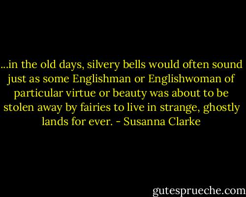 ...in the old days, silvery bells would often sound just as some Englishman or Englishwoman of particular virtue or beauty was about to be stolen away by fairies to live in strange, ghostly lands for ever. - Susanna Clarke