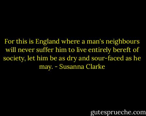 For this is England where a man's neighbours will never suffer him to live entirely bereft of society, let him be as dry and sour-faced as he may. - Susanna Clarke