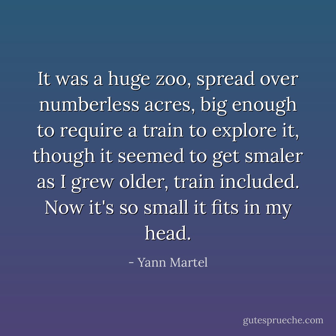 It was a huge zoo, spread over numberless acres, big enough to require a train to explore it, though it seemed to get smaler as I grew older, train included. Now it's so small it fits in my head. - Yann Martel