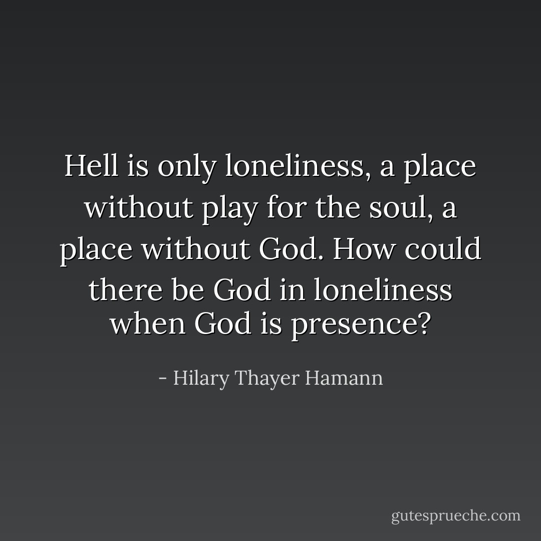 Hell is only loneliness, a place without play for the soul, a place without God. How could there be God in loneliness when God is presence? - Hilary Thayer Hamann