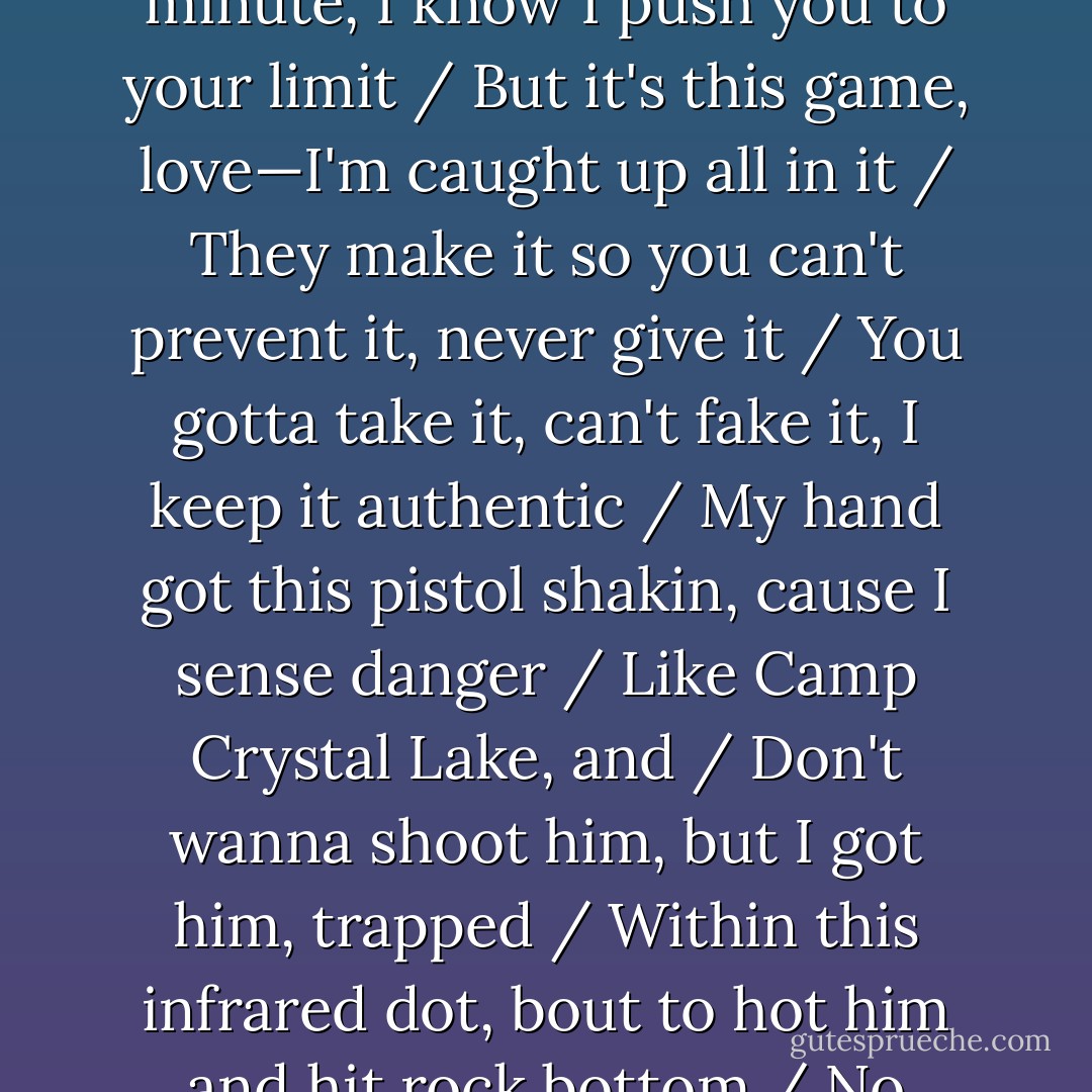 As sure as this Earth is turnin, souls burnin / In search of higher learnin, turnin in every direction seeking direction / My moms cryin cause her insides are dyin / Her son tryin her patience, keep her heart racin / A million beats a minute, I know I push you to your limit / But it's this game, love—I'm caught up all in it / They make it so you can't prevent it, never give it / You gotta take it, can't fake it, I keep it authentic / My hand got this pistol shakin, cause I sense danger / Like Camp Crystal Lake, and / Don't wanna shoot him, but I got him, trapped / Within this infrared dot, bout to hot him and hit rock bottom / No answers to these trick questions, no time shit stressin / My life found I got ta live for the right now / Time waits for no man, can't turn back the hands / Once it's too late, gotta learn to live with regrets - Jay-Z