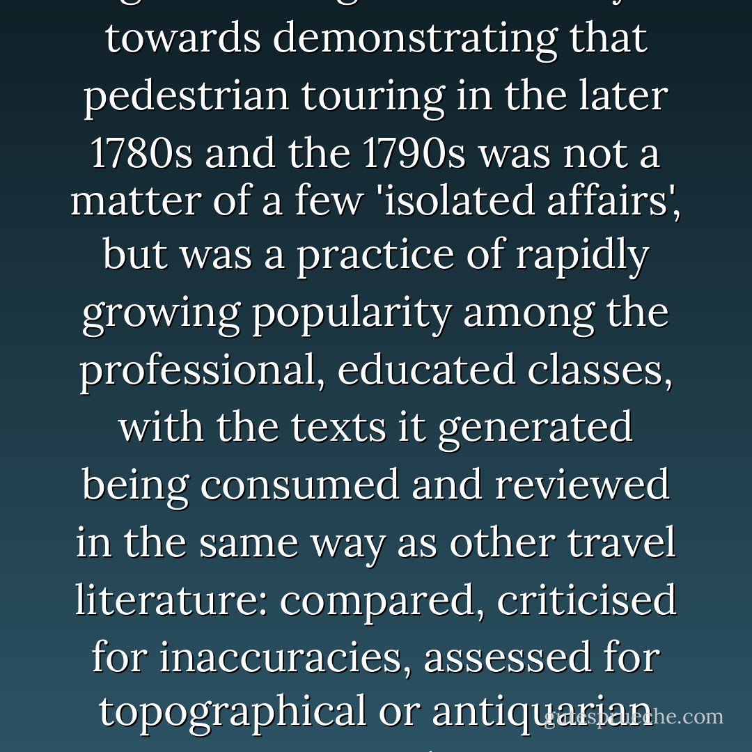 I hope that the examples I have given have gone some way towards demonstrating that pedestrian touring in the later 1780s and the 1790s was not a matter of a few 'isolated affairs', but was a practice of rapidly growing popularity among the professional, educated classes, with the texts it generated being consumed and reviewed in the same way as other travel literature: compared, criticised for inaccuracies, assessed for topographical or antiquarian interest, and so on. - Robin Jarvis