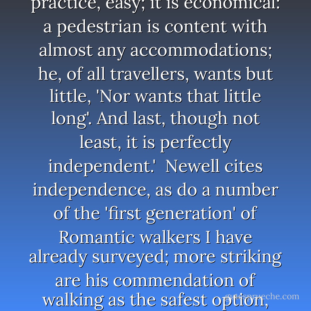 [Robert] Newell's recommendation of walking is also interesting:<br /><br />'The best way undoubtedly of seeing a country is on foot. It is the safest, and most suited to every variety of road; it will often enable you to take a shorter track, and visit scenes (the finest perhaps) not otherwise accessible; it is healthy, and, with a little practice, easy; it is economical: a pedestrian is content with almost any accommodations; he, of all travellers, wants but little, 'Nor wants that little long'. And last, though not least, it is perfectly independent.'<br /><br />Newell cites independence, as do a number of the 'first generation' of Romantic walkers I have already surveyed; more striking are his commendation of walking as the safest option, which reflects a very altered perception of the security of travel from that which prevailed in the eighteenth century, and his advocacy of the practical and health benefits of pedestrianism, which against suggests its institutionalisation as a form of tourism and its extension to lower reaches of the middle classes. - Robin Jarvis