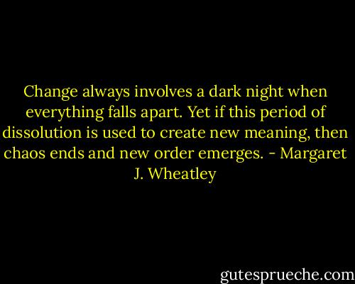 Change always involves a dark night when everything falls apart. Yet if this period of dissolution is used to create new meaning, then chaos ends and new order emerges. - Margaret J. Wheatley