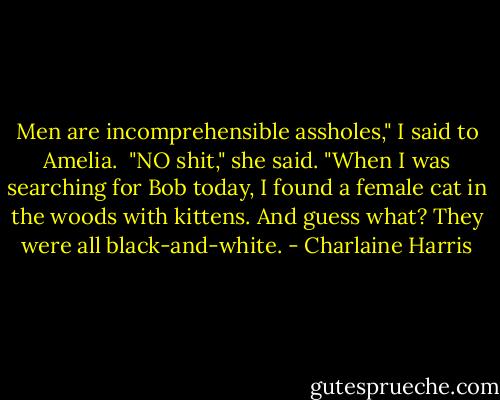 Men are incomprehensible assholes," I said to Amelia. <br />"NO shit," she said. "When I was searching for Bob today, I found a female cat in the woods with kittens. And guess what? They were all black-and-white. - Charlaine Harris
