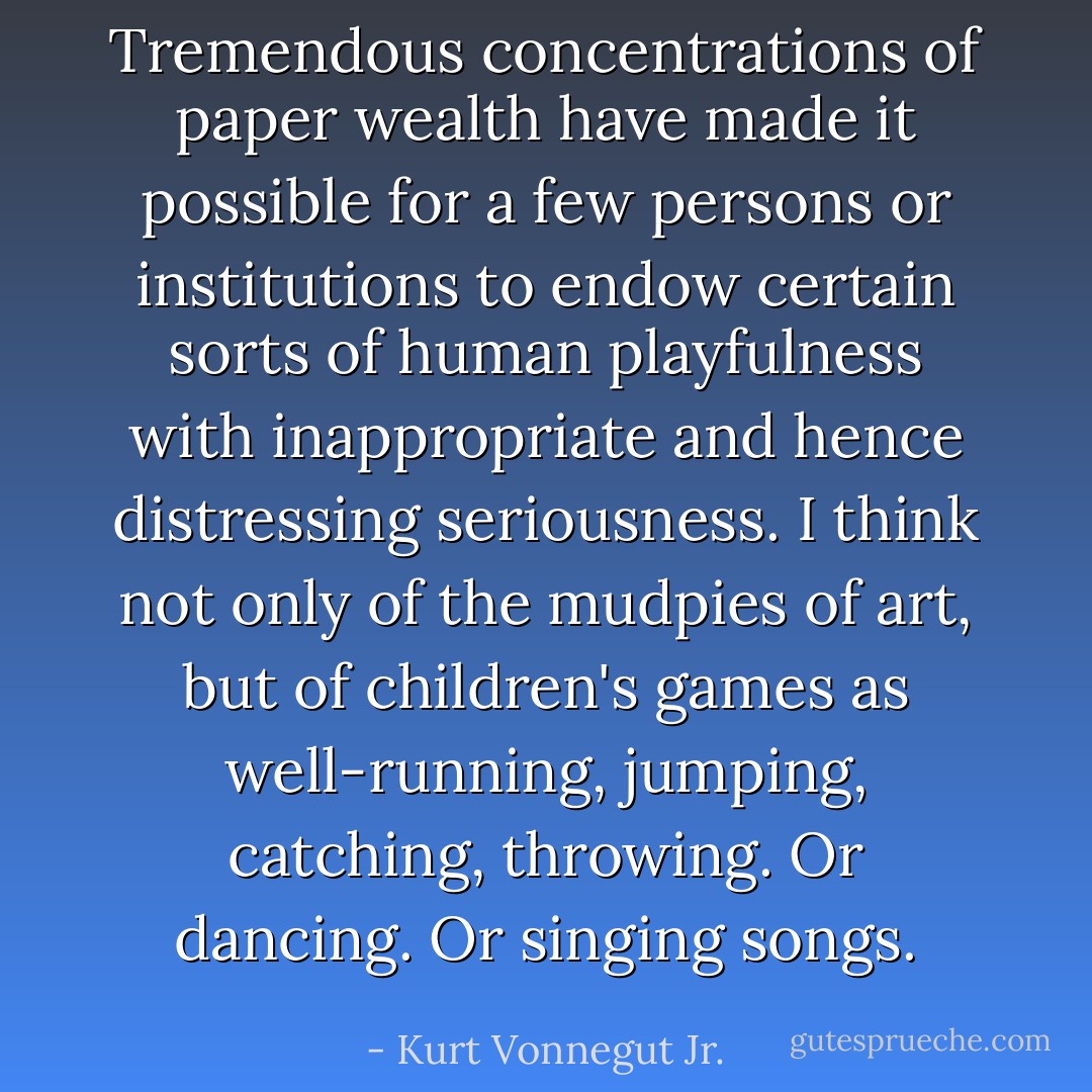 Tremendous concentrations of paper wealth have made it possible for a few persons or institutions to endow certain sorts of human playfulness with inappropriate and hence distressing seriousness. I think not only of the mudpies of art, but of children's games as well-running, jumping, catching, throwing.<br />Or dancing.<br />Or singing songs. - Kurt Vonnegut Jr.