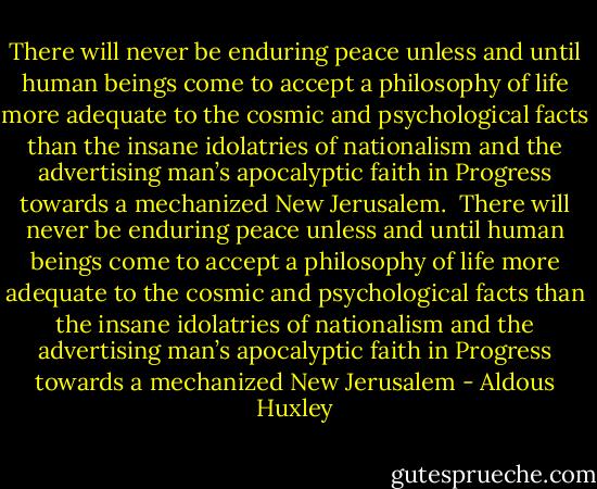 There will never be enduring peace unless and until human beings come to accept a philosophy of life more adequate to the cosmic and psychological facts than the insane idolatries of nationalism and the advertising man’s apocalyptic faith in Progress towards a mechanized New Jerusalem. <br />There will never be enduring peace unless and until human beings come to accept a philosophy of life more adequate to the cosmic and psychological facts than the insane idolatries of nationalism and the advertising man’s apocalyptic faith in Progress towards a mechanized New Jerusalem - Aldous Huxley