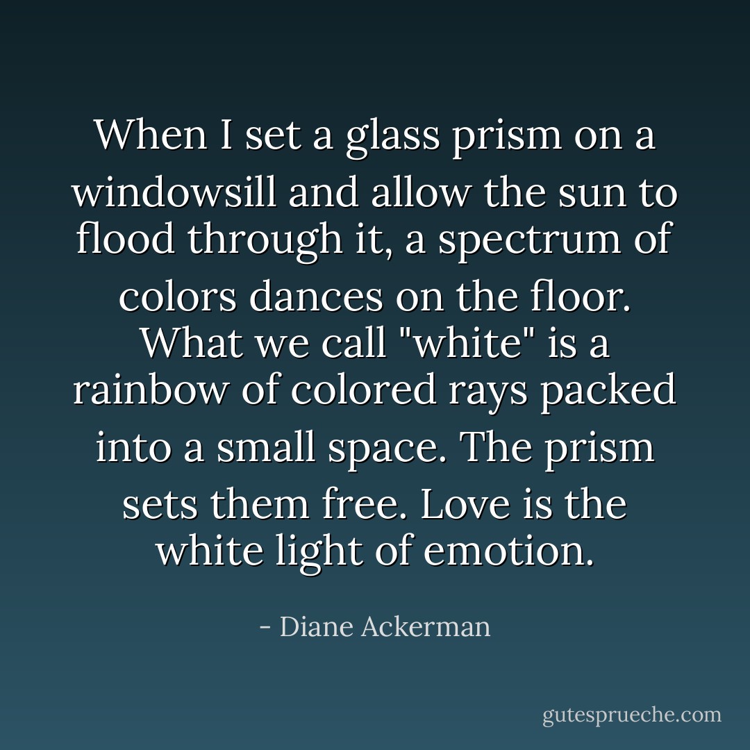 When I set a glass prism on a windowsill and allow the sun to flood through it, a spectrum of colors dances on the floor. What we call "white" is a rainbow of colored rays packed into a small space. The prism sets them free. Love is the white light of emotion. - Diane Ackerman