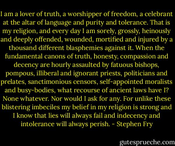 I am a lover of truth, a worshipper of freedom, a celebrant at the altar of language and purity and tolerance. That is my religion, and every day I am sorely, grossly, heinously and deeply offended, wounded, mortified and injured by a thousand different blasphemies against it. When the fundamental canons of truth, honesty, compassion and decency are hourly assaulted by fatuous bishops, pompous, illiberal and ignorant priests, politicians and prelates, sanctimonious censors, self-appointed moralists and busy-bodies, what recourse of ancient laws have I? None whatever. Nor would I ask for any. For unlike these blistering imbeciles my belief in my religion is strong and I know that lies will always fail and indecency and intolerance will always perish. - Stephen Fry