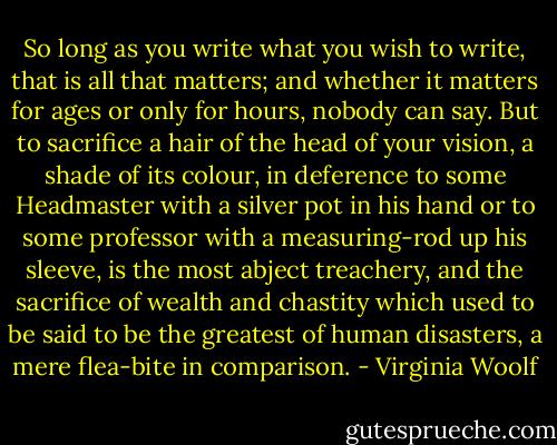 So long as you write what you wish to write, that is all that matters; and whether it matters for ages or only for hours, nobody can say. But to sacrifice a hair of the head of your vision, a shade of its colour, in deference to some Headmaster with a silver pot in his hand or to some professor with a measuring-rod up his sleeve, is the most abject treachery, and the sacrifice of wealth and chastity which used to be said to be the greatest of human disasters, a mere flea-bite in comparison. - Virginia Woolf