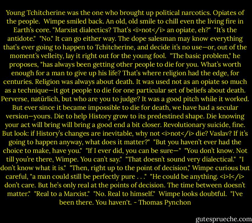 Young Tchitcherine was the one who brought up political narcotics. Opiates of the people.<br /><br />Wimpe smiled back. An old, old smile to chill even the living fire in Earth’s core. "Marxist dialectics? That’s <i>not</i> an opiate, eh?"<br /><br />"It’s the antidote."<br /><br />"No." It can go either way. The dope salesman may know everything that’s ever going to happen to Tchitcherine, and decide it’s no use—or, out of the moment’s velleity, lay it right out for the young fool.<br /><br />"The basic problem," he proposes, "has always been getting other people to die for you. What’s worth enough for a man to give up his life? That’s where religion had the edge, for centuries. Religion was always about death. It was used not as an opiate so much as a technique—it got people to die for one particular set of beliefs about death. Perverse, natürlich, but who are you to judge? It was a good pitch while it worked. But ever since it became impossible to die for death, we have had a secular version—yours. Die to help History grow to its predestined shape. Die knowing your act will bring will bring a good end a bit closer. Revolutionary suicide, fine. But look: if History’s changes are inevitable, why not <i>not</i> die? Vaslav? If it’s going to happen anyway, what does it matter?"<br /><br />"But you haven’t ever had the choice to make, have you."<br /><br />"If I ever did, you can be sure—"<br /><br />"You don’t know. Not till you’re there, Wimpe. You can’t say."<br /><br />"That doesn’t sound very dialectical."<br /><br />"I don’t know what it is."<br /><br />"Then, right up to the point of decision," Wimpe curious but careful, "a man could still be perfectly pure . . ."<br /><br />"He could be anything. <i>I</i> don’t care. But he’s only real at the points of decision. The time between doesn’t matter."<br /><br />"Real to a Marxist."<br /><br />"No. Real to himself."<br /><br />Wimpe looks doubtful.<br /><br />"I've been there. You haven't. - Thomas Pynchon