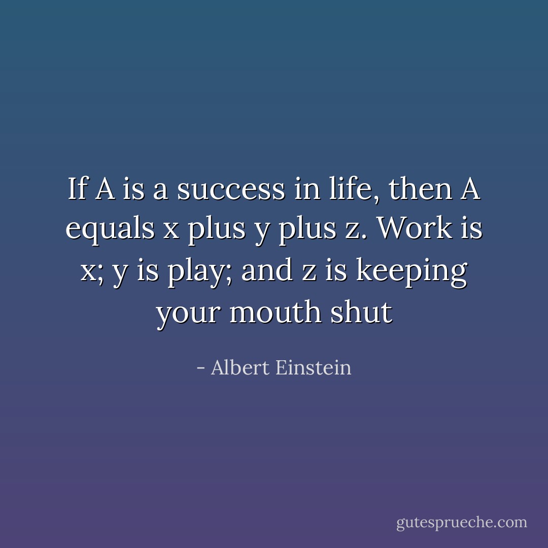 If A is a success in life, then A equals x plus y plus z. Work is x; y is play; and z is keeping your mouth shut - Albert Einstein