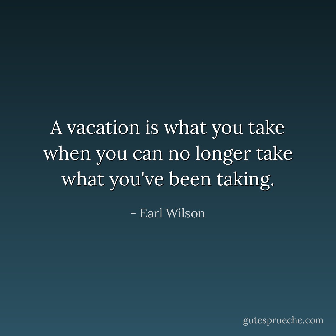 A vacation is what you take when you can no longer take what you've been taking. - Earl Wilson